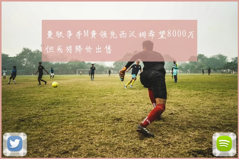曼联争夺M费领先西汉姆希望8000万但或将降价出售