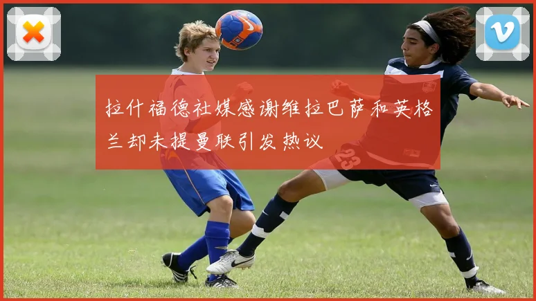 拉什福德社媒感谢维拉巴萨和英格兰却未提曼联引发热议