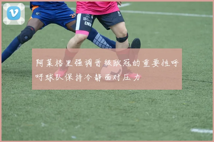 阿莱格里强调晋级欧冠的重要性呼吁球队保持冷静面对压力