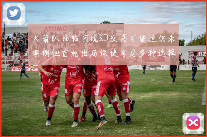 火箭队面临困境KD交易可能性仍未明朗但首轮出局促使考虑多种选择