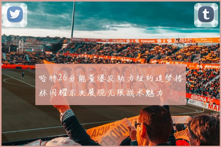 哈特26分能量爆发助力纽约追梦格林闪耀东决展现无限战术魅力