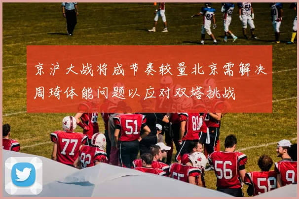 京沪大战将成节奏较量北京需解决周琦体能问题以应对双塔挑战