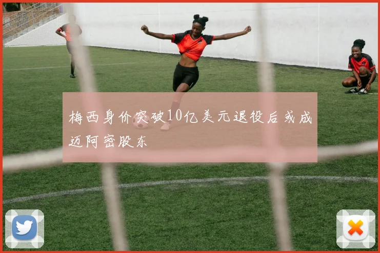 梅西身价突破10亿美元退役后或成迈阿密股东