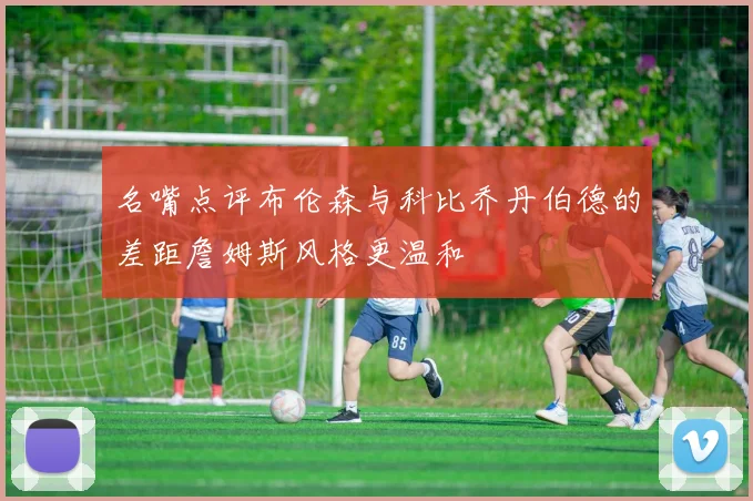 名嘴点评布伦森与科比乔丹伯德的差距詹姆斯风格更温和