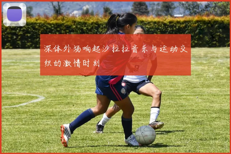 深体外场响起沙拉拉音乐与运动交织的激情时刻