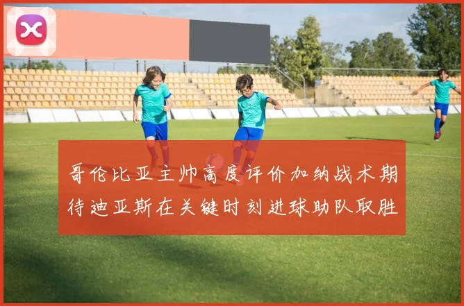 哥伦比亚主帅高度评价加纳战术期待迪亚斯在关键时刻进球助队取胜
