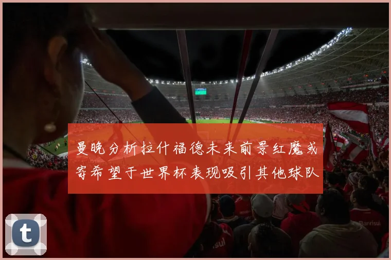 曼晚分析拉什福德未来前景红魔或寄希望于世界杯表现吸引其他球队