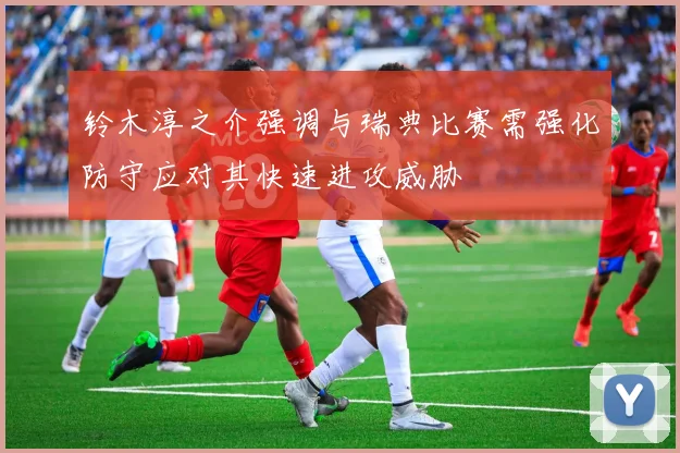 铃木淳之介强调与瑞典比赛需强化防守应对其快速进攻威胁