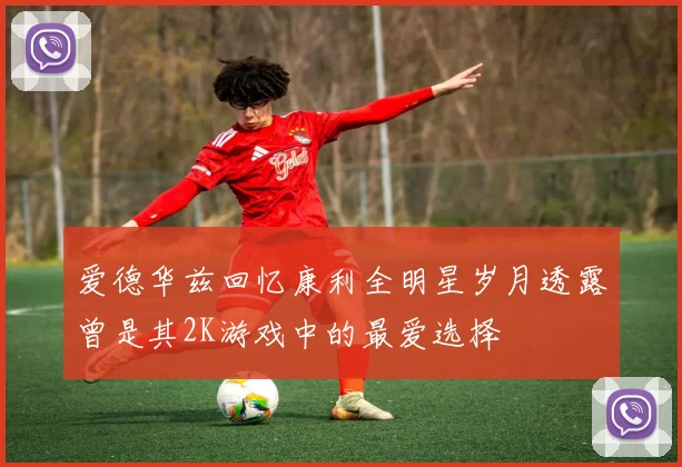 爱德华兹回忆康利全明星岁月透露曾是其2K游戏中的最爱选择