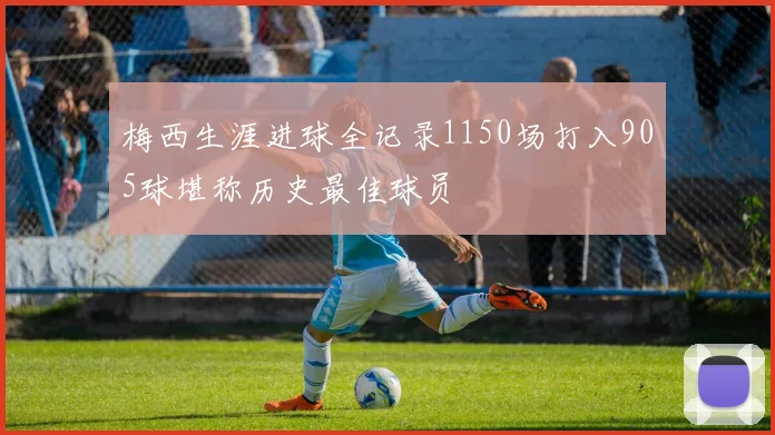 梅西生涯进球全记录1150场打入905球堪称历史最佳球员