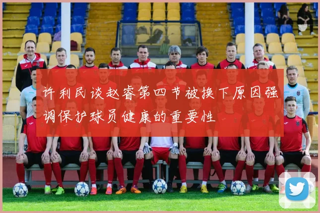 许利民谈赵睿第四节被换下原因强调保护球员健康的重要性