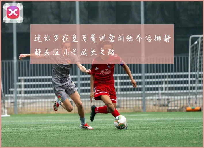 迷你罗在皇马青训营训练乔治娜静静关注儿子成长之路