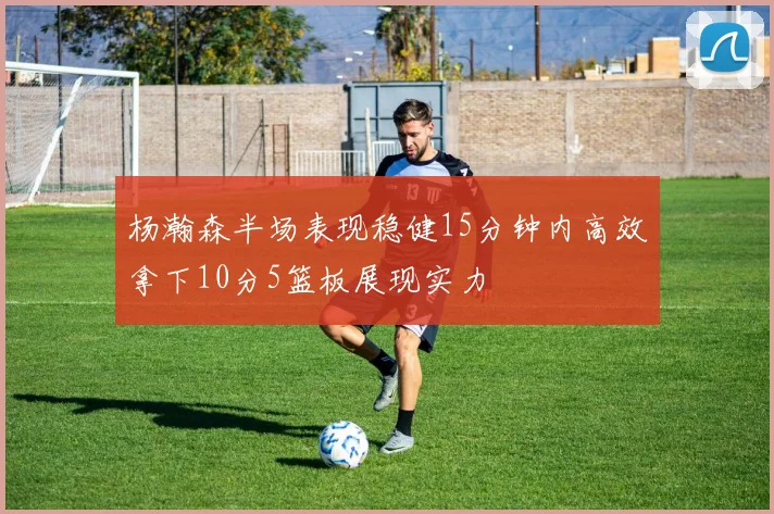 杨瀚森半场表现稳健15分钟内高效拿下10分5篮板展现实力