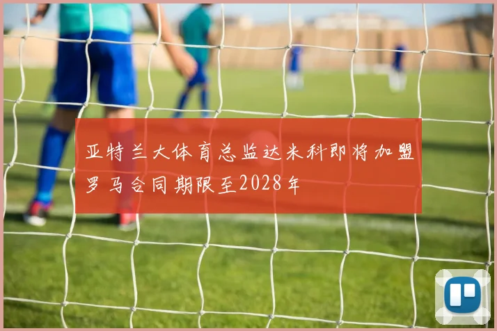 亚特兰大体育总监达米科即将加盟罗马合同期限至2028年