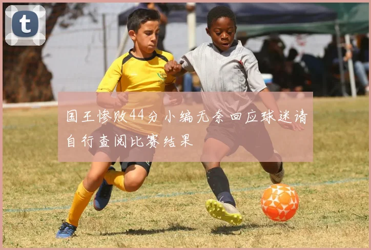 国王惨败44分小编无奈回应球迷请自行查阅比赛结果