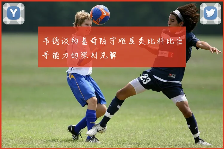 韦德谈约基奇防守难度类比科比出手能力的深刻见解