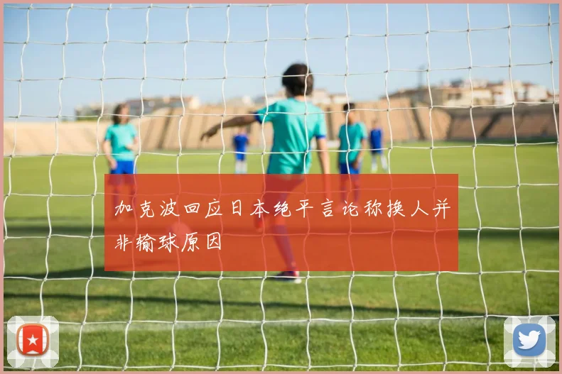 加克波回应日本绝平言论称换人并非输球原因