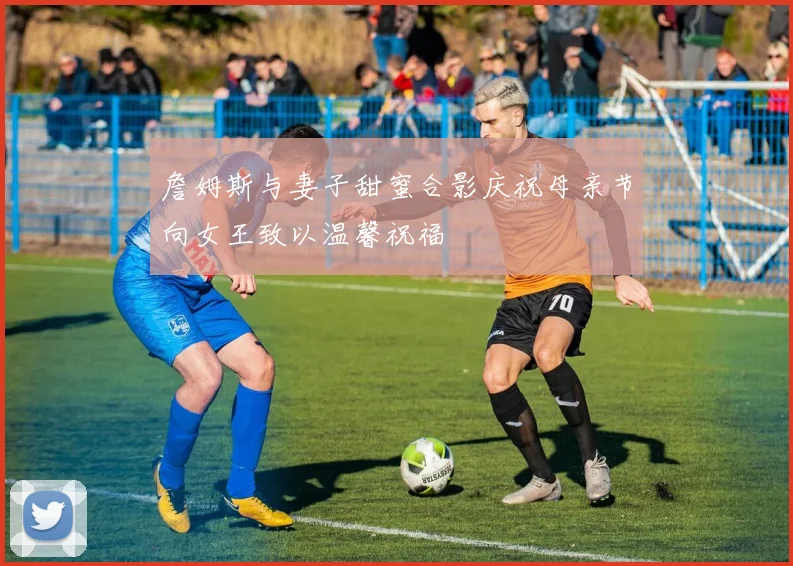 詹姆斯与妻子甜蜜合影庆祝母亲节向女王致以温馨祝福