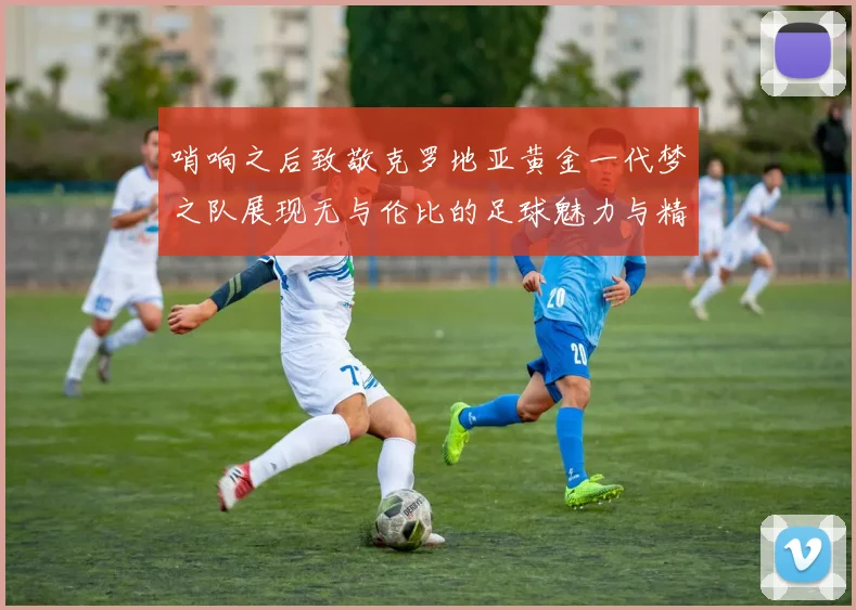 哨响之后致敬克罗地亚黄金一代梦之队展现无与伦比的足球魅力与精神