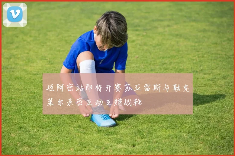 迈阿密站即将开赛苏亚雷斯与勒克莱尔亲密互动互赠战靴