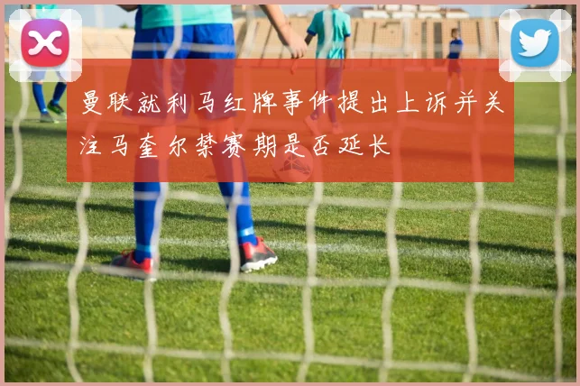 曼联就利马红牌事件提出上诉并关注马奎尔禁赛期是否延长