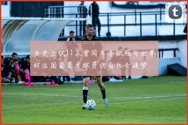 历史上仅11人曾同年夺欧冠与世界杯法国葡萄牙球员仍有机会追梦