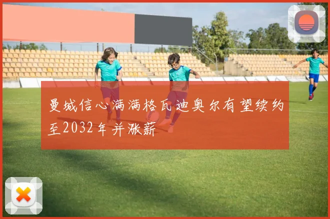 曼城信心满满格瓦迪奥尔有望续约至2032年并涨薪