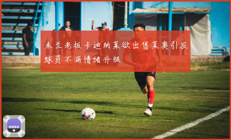米兰老板卡迪纳莱欲出售莱奥引发球员不满情绪升级