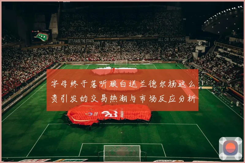 字母终于落听狼白送兰德尔杨这么贵引发的交易热潮与市场反应分析