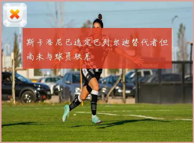 斯卡洛尼已选定巴列尔迪替代者但尚未与球员联系