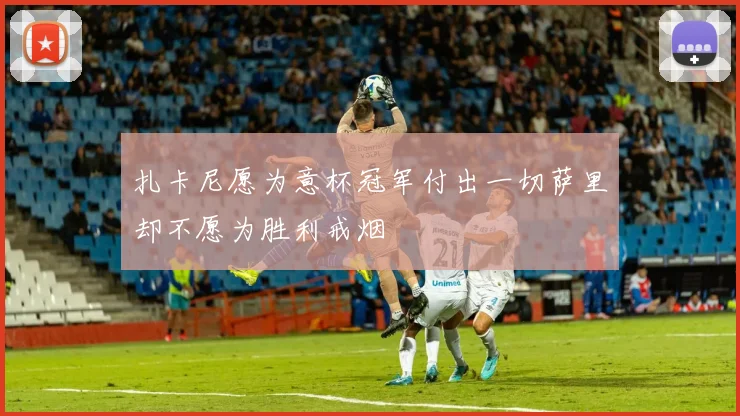扎卡尼愿为意杯冠军付出一切萨里却不愿为胜利戒烟