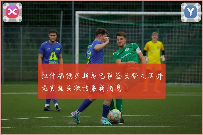 拉什福德买断与巴萨签戈登之间并无直接关联的最新消息