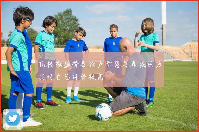 瓦格勒盛赞泰伦卢智慧与真诚认为其对自己评价极高