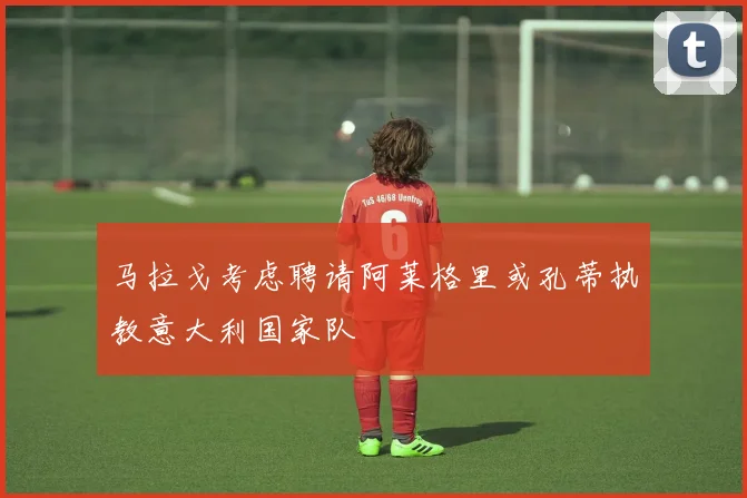 马拉戈考虑聘请阿莱格里或孔蒂执教意大利国家队