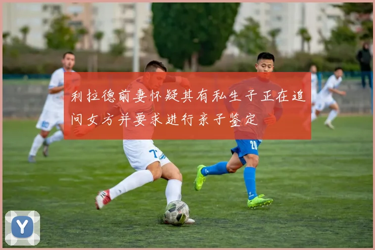 利拉德前妻怀疑其有私生子正在追问女方并要求进行亲子鉴定