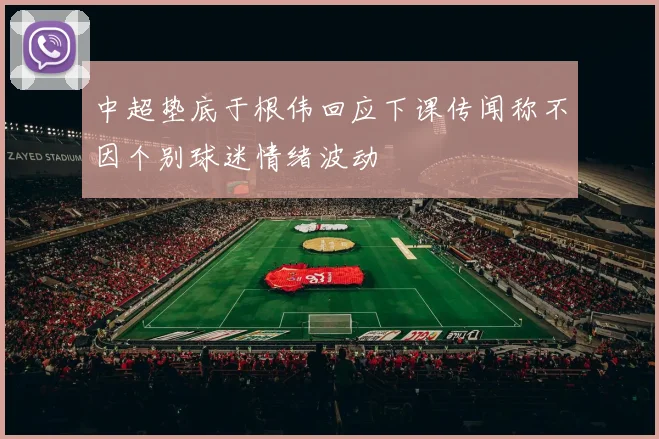 中超垫底于根伟回应下课传闻称不因个别球迷情绪波动