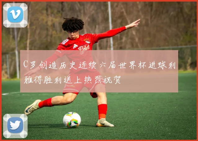 C罗创造历史连续六届世界杯进球利雅得胜利送上热烈祝贺