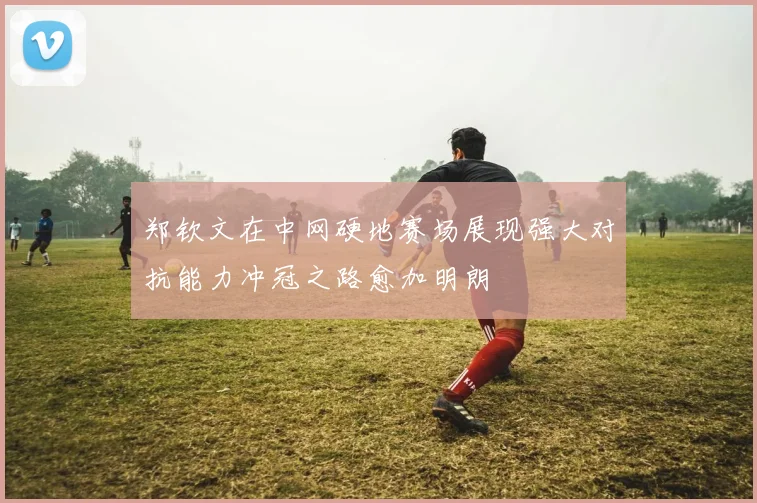 郑钦文在中网硬地赛场展现强大对抗能力冲冠之路愈加明朗